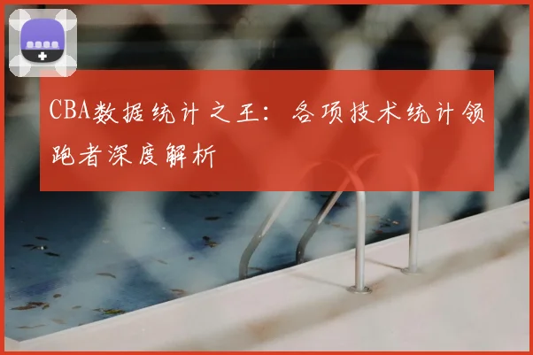 CBA数据统计之王：各项技术统计领跑者深度解析